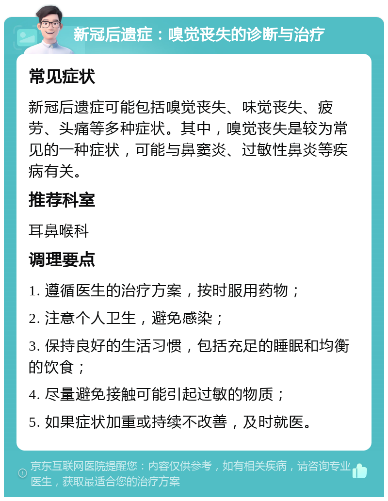 新冠后遗症：嗅觉丧失的诊断与治疗 常见症状 新冠后遗症可能包括嗅觉丧失、味觉丧失、疲劳、头痛等多种症状。其中，嗅觉丧失是较为常见的一种症状，可能与鼻窦炎、过敏性鼻炎等疾病有关。 推荐科室 耳鼻喉科 调理要点 1. 遵循医生的治疗方案，按时服用药物； 2. 注意个人卫生，避免感染； 3. 保持良好的生活习惯，包括充足的睡眠和均衡的饮食； 4. 尽量避免接触可能引起过敏的物质； 5. 如果症状加重或持续不改善，及时就医。