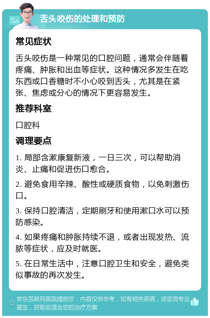 舌头咬伤的处理和预防 常见症状 舌头咬伤是一种常见的口腔问题，通常会伴随着疼痛、肿胀和出血等症状。这种情况多发生在吃东西或口香糖时不小心咬到舌头，尤其是在紧张、焦虑或分心的情况下更容易发生。 推荐科室 口腔科 调理要点 1. 局部含漱康复新液，一日三次，可以帮助消炎、止痛和促进伤口愈合。 2. 避免食用辛辣、酸性或硬质食物，以免刺激伤口。 3. 保持口腔清洁，定期刷牙和使用漱口水可以预防感染。 4. 如果疼痛和肿胀持续不退，或者出现发热、流脓等症状，应及时就医。 5. 在日常生活中，注意口腔卫生和安全，避免类似事故的再次发生。