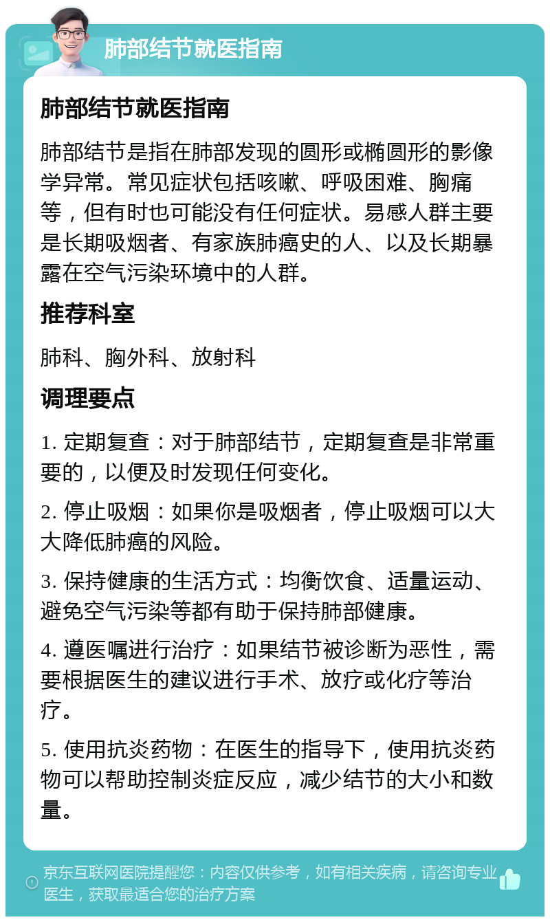 肺部结节就医指南 肺部结节就医指南 肺部结节是指在肺部发现的圆形或椭圆形的影像学异常。常见症状包括咳嗽、呼吸困难、胸痛等，但有时也可能没有任何症状。易感人群主要是长期吸烟者、有家族肺癌史的人、以及长期暴露在空气污染环境中的人群。 推荐科室 肺科、胸外科、放射科 调理要点 1. 定期复查：对于肺部结节，定期复查是非常重要的，以便及时发现任何变化。 2. 停止吸烟：如果你是吸烟者，停止吸烟可以大大降低肺癌的风险。 3. 保持健康的生活方式：均衡饮食、适量运动、避免空气污染等都有助于保持肺部健康。 4. 遵医嘱进行治疗：如果结节被诊断为恶性，需要根据医生的建议进行手术、放疗或化疗等治疗。 5. 使用抗炎药物：在医生的指导下，使用抗炎药物可以帮助控制炎症反应，减少结节的大小和数量。