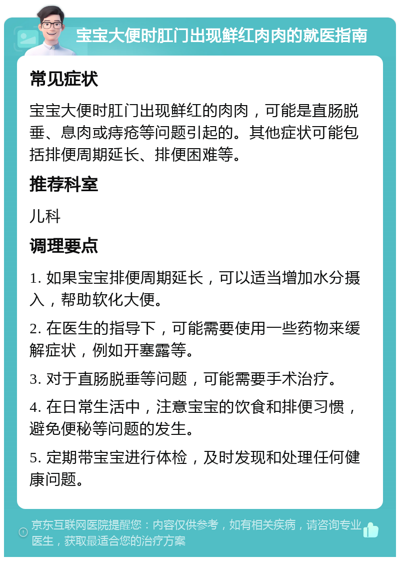 宝宝大便时肛门出现鲜红肉肉的就医指南 常见症状 宝宝大便时肛门出现鲜红的肉肉，可能是直肠脱垂、息肉或痔疮等问题引起的。其他症状可能包括排便周期延长、排便困难等。 推荐科室 儿科 调理要点 1. 如果宝宝排便周期延长，可以适当增加水分摄入，帮助软化大便。 2. 在医生的指导下，可能需要使用一些药物来缓解症状，例如开塞露等。 3. 对于直肠脱垂等问题，可能需要手术治疗。 4. 在日常生活中，注意宝宝的饮食和排便习惯，避免便秘等问题的发生。 5. 定期带宝宝进行体检，及时发现和处理任何健康问题。