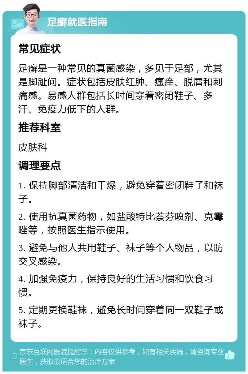 足癣就医指南 常见症状 足癣是一种常见的真菌感染，多见于足部，尤其是脚趾间。症状包括皮肤红肿、瘙痒、脱屑和刺痛感。易感人群包括长时间穿着密闭鞋子、多汗、免疫力低下的人群。 推荐科室 皮肤科 调理要点 1. 保持脚部清洁和干燥，避免穿着密闭鞋子和袜子。 2. 使用抗真菌药物，如盐酸特比萘芬喷剂、克霉唑等，按照医生指示使用。 3. 避免与他人共用鞋子、袜子等个人物品，以防交叉感染。 4. 加强免疫力，保持良好的生活习惯和饮食习惯。 5. 定期更换鞋袜，避免长时间穿着同一双鞋子或袜子。