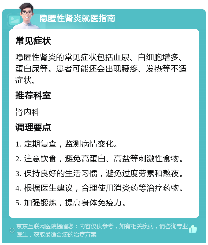 隐匿性肾炎就医指南 常见症状 隐匿性肾炎的常见症状包括血尿、白细胞增多、蛋白尿等。患者可能还会出现腰疼、发热等不适症状。 推荐科室 肾内科 调理要点 1. 定期复查，监测病情变化。 2. 注意饮食，避免高蛋白、高盐等刺激性食物。 3. 保持良好的生活习惯，避免过度劳累和熬夜。 4. 根据医生建议，合理使用消炎药等治疗药物。 5. 加强锻炼，提高身体免疫力。