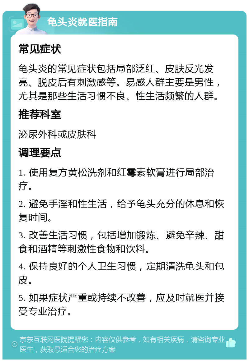 龟头炎就医指南 常见症状 龟头炎的常见症状包括局部泛红、皮肤反光发亮、脱皮后有刺激感等。易感人群主要是男性，尤其是那些生活习惯不良、性生活频繁的人群。 推荐科室 泌尿外科或皮肤科 调理要点 1. 使用复方黄松洗剂和红霉素软膏进行局部治疗。 2. 避免手淫和性生活，给予龟头充分的休息和恢复时间。 3. 改善生活习惯，包括增加锻炼、避免辛辣、甜食和酒精等刺激性食物和饮料。 4. 保持良好的个人卫生习惯，定期清洗龟头和包皮。 5. 如果症状严重或持续不改善，应及时就医并接受专业治疗。