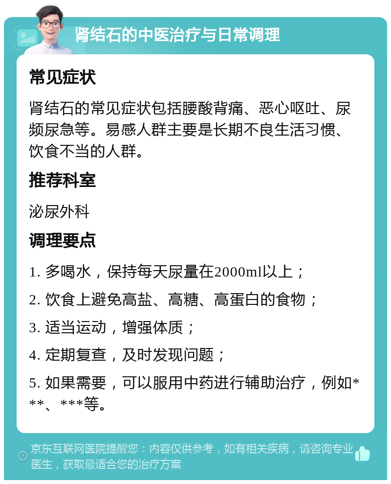 肾结石的中医治疗与日常调理 常见症状 肾结石的常见症状包括腰酸背痛、恶心呕吐、尿频尿急等。易感人群主要是长期不良生活习惯、饮食不当的人群。 推荐科室 泌尿外科 调理要点 1. 多喝水，保持每天尿量在2000ml以上； 2. 饮食上避免高盐、高糖、高蛋白的食物； 3. 适当运动，增强体质； 4. 定期复查，及时发现问题； 5. 如果需要，可以服用中药进行辅助治疗，例如***、***等。