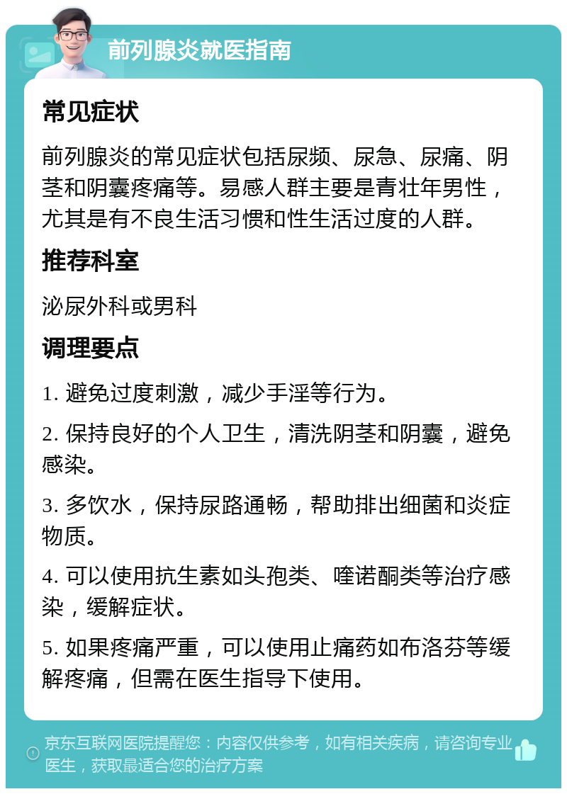 前列腺炎就医指南 常见症状 前列腺炎的常见症状包括尿频、尿急、尿痛、阴茎和阴囊疼痛等。易感人群主要是青壮年男性，尤其是有不良生活习惯和性生活过度的人群。 推荐科室 泌尿外科或男科 调理要点 1. 避免过度刺激，减少手淫等行为。 2. 保持良好的个人卫生，清洗阴茎和阴囊，避免感染。 3. 多饮水，保持尿路通畅，帮助排出细菌和炎症物质。 4. 可以使用抗生素如头孢类、喹诺酮类等治疗感染，缓解症状。 5. 如果疼痛严重，可以使用止痛药如布洛芬等缓解疼痛，但需在医生指导下使用。