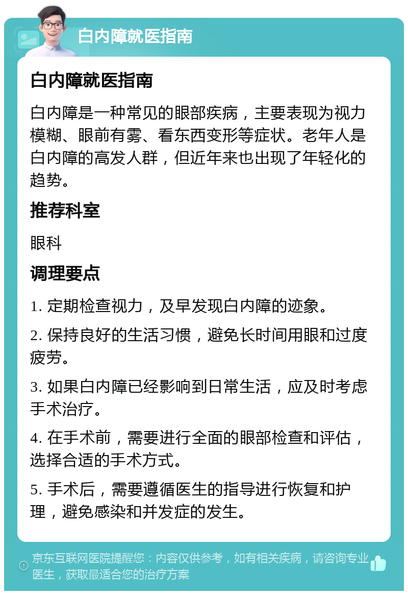 白内障就医指南 白内障就医指南 白内障是一种常见的眼部疾病，主要表现为视力模糊、眼前有雾、看东西变形等症状。老年人是白内障的高发人群，但近年来也出现了年轻化的趋势。 推荐科室 眼科 调理要点 1. 定期检查视力，及早发现白内障的迹象。 2. 保持良好的生活习惯，避免长时间用眼和过度疲劳。 3. 如果白内障已经影响到日常生活，应及时考虑手术治疗。 4. 在手术前，需要进行全面的眼部检查和评估，选择合适的手术方式。 5. 手术后，需要遵循医生的指导进行恢复和护理，避免感染和并发症的发生。