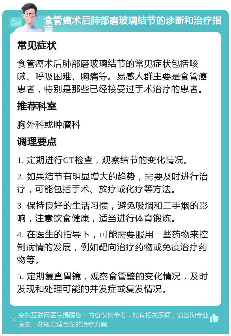 食管癌术后肺部磨玻璃结节的诊断和治疗指南 常见症状 食管癌术后肺部磨玻璃结节的常见症状包括咳嗽、呼吸困难、胸痛等。易感人群主要是食管癌患者，特别是那些已经接受过手术治疗的患者。 推荐科室 胸外科或肿瘤科 调理要点 1. 定期进行CT检查，观察结节的变化情况。 2. 如果结节有明显增大的趋势，需要及时进行治疗，可能包括手术、放疗或化疗等方法。 3. 保持良好的生活习惯，避免吸烟和二手烟的影响，注意饮食健康，适当进行体育锻炼。 4. 在医生的指导下，可能需要服用一些药物来控制病情的发展，例如靶向治疗药物或免疫治疗药物等。 5. 定期复查胃镜，观察食管壁的变化情况，及时发现和处理可能的并发症或复发情况。