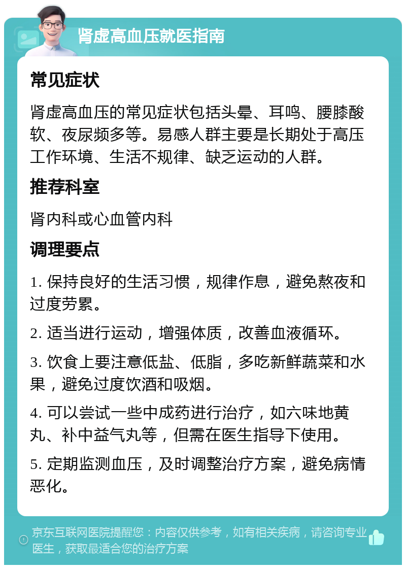 肾虚高血压就医指南 常见症状 肾虚高血压的常见症状包括头晕、耳鸣、腰膝酸软、夜尿频多等。易感人群主要是长期处于高压工作环境、生活不规律、缺乏运动的人群。 推荐科室 肾内科或心血管内科 调理要点 1. 保持良好的生活习惯，规律作息，避免熬夜和过度劳累。 2. 适当进行运动，增强体质，改善血液循环。 3. 饮食上要注意低盐、低脂，多吃新鲜蔬菜和水果，避免过度饮酒和吸烟。 4. 可以尝试一些中成药进行治疗，如六味地黄丸、补中益气丸等，但需在医生指导下使用。 5. 定期监测血压，及时调整治疗方案，避免病情恶化。