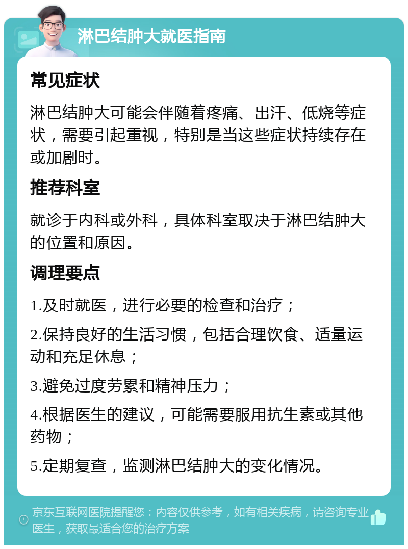 淋巴结肿大就医指南 常见症状 淋巴结肿大可能会伴随着疼痛、出汗、低烧等症状，需要引起重视，特别是当这些症状持续存在或加剧时。 推荐科室 就诊于内科或外科，具体科室取决于淋巴结肿大的位置和原因。 调理要点 1.及时就医，进行必要的检查和治疗； 2.保持良好的生活习惯，包括合理饮食、适量运动和充足休息； 3.避免过度劳累和精神压力； 4.根据医生的建议，可能需要服用抗生素或其他药物； 5.定期复查，监测淋巴结肿大的变化情况。