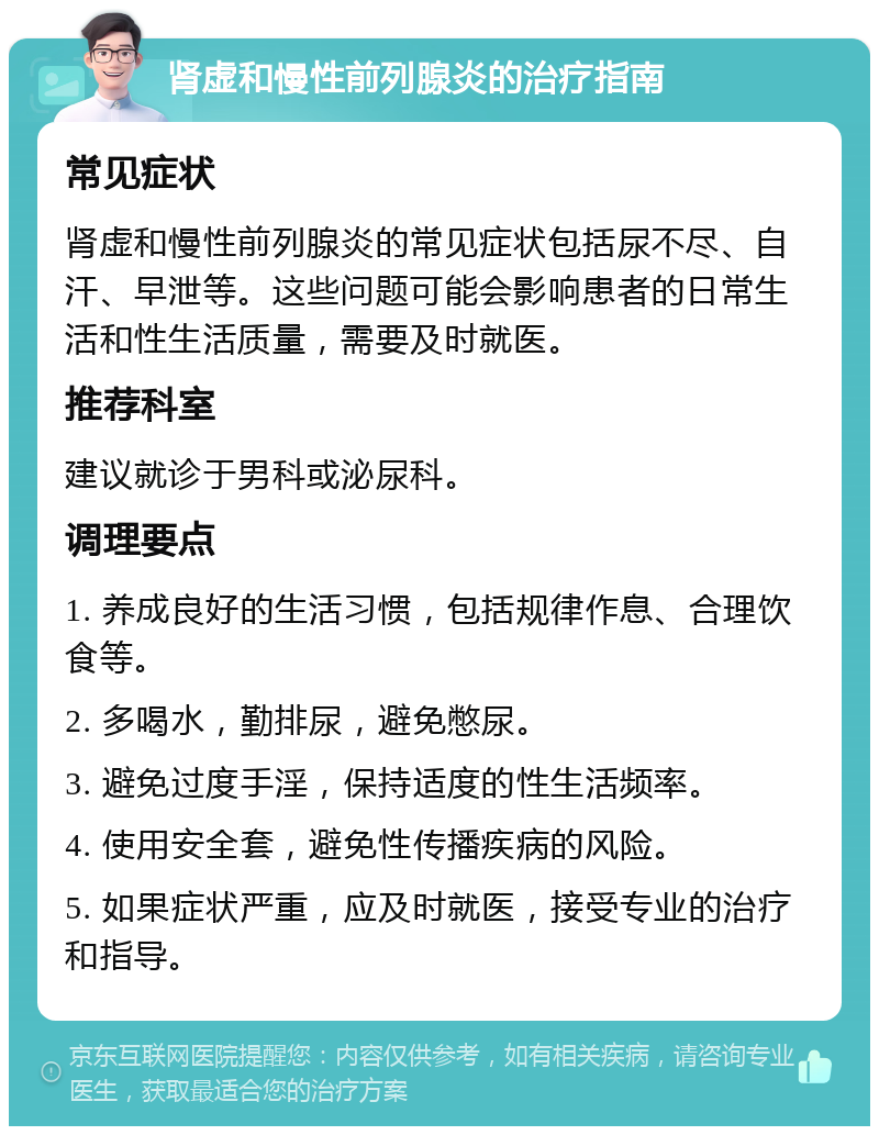 肾虚和慢性前列腺炎的治疗指南 常见症状 肾虚和慢性前列腺炎的常见症状包括尿不尽、自汗、早泄等。这些问题可能会影响患者的日常生活和性生活质量，需要及时就医。 推荐科室 建议就诊于男科或泌尿科。 调理要点 1. 养成良好的生活习惯，包括规律作息、合理饮食等。 2. 多喝水，勤排尿，避免憋尿。 3. 避免过度手淫，保持适度的性生活频率。 4. 使用安全套，避免性传播疾病的风险。 5. 如果症状严重，应及时就医，接受专业的治疗和指导。