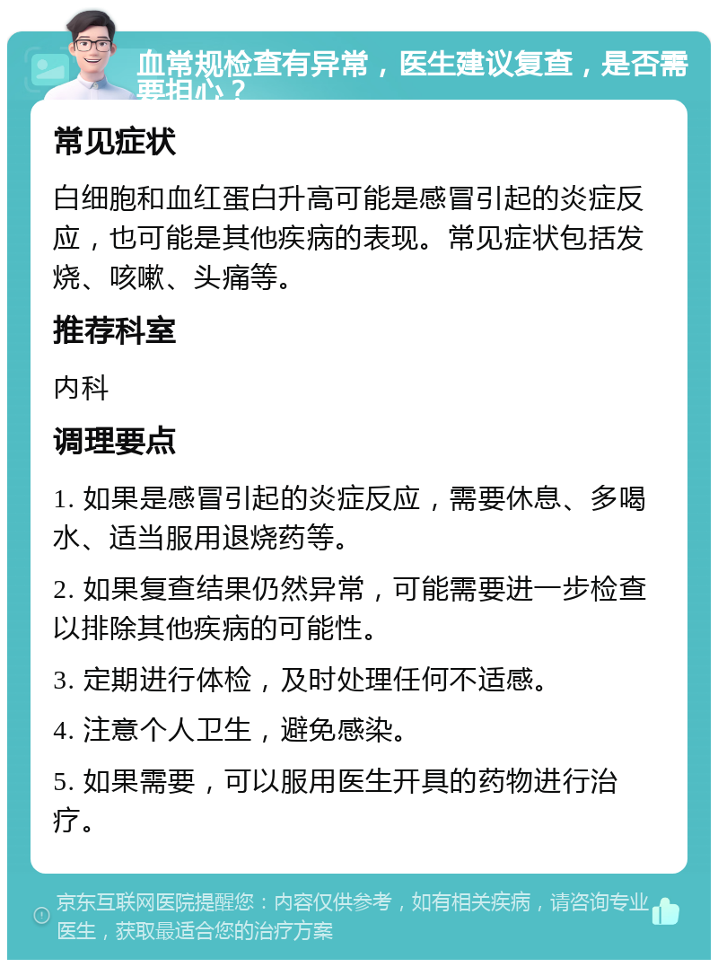 血常规检查有异常，医生建议复查，是否需要担心？ 常见症状 白细胞和血红蛋白升高可能是感冒引起的炎症反应，也可能是其他疾病的表现。常见症状包括发烧、咳嗽、头痛等。 推荐科室 内科 调理要点 1. 如果是感冒引起的炎症反应，需要休息、多喝水、适当服用退烧药等。 2. 如果复查结果仍然异常，可能需要进一步检查以排除其他疾病的可能性。 3. 定期进行体检，及时处理任何不适感。 4. 注意个人卫生，避免感染。 5. 如果需要，可以服用医生开具的药物进行治疗。