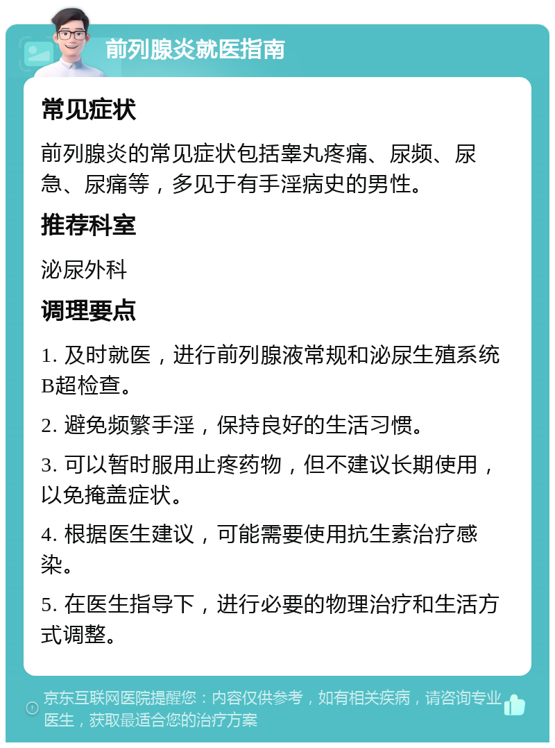 前列腺炎就医指南 常见症状 前列腺炎的常见症状包括睾丸疼痛、尿频、尿急、尿痛等，多见于有手淫病史的男性。 推荐科室 泌尿外科 调理要点 1. 及时就医，进行前列腺液常规和泌尿生殖系统B超检查。 2. 避免频繁手淫，保持良好的生活习惯。 3. 可以暂时服用止疼药物，但不建议长期使用，以免掩盖症状。 4. 根据医生建议，可能需要使用抗生素治疗感染。 5. 在医生指导下，进行必要的物理治疗和生活方式调整。