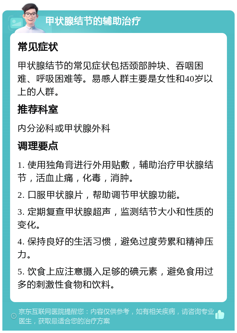 甲状腺结节的辅助治疗 常见症状 甲状腺结节的常见症状包括颈部肿块、吞咽困难、呼吸困难等。易感人群主要是女性和40岁以上的人群。 推荐科室 内分泌科或甲状腺外科 调理要点 1. 使用独角膏进行外用贴敷，辅助治疗甲状腺结节，活血止痛，化毒，消肿。 2. 口服甲状腺片，帮助调节甲状腺功能。 3. 定期复查甲状腺超声，监测结节大小和性质的变化。 4. 保持良好的生活习惯，避免过度劳累和精神压力。 5. 饮食上应注意摄入足够的碘元素，避免食用过多的刺激性食物和饮料。