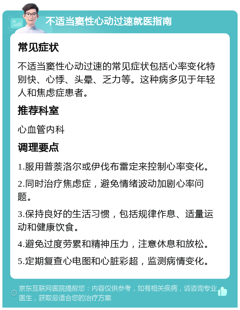 不适当窦性心动过速就医指南 常见症状 不适当窦性心动过速的常见症状包括心率变化特别快、心悸、头晕、乏力等。这种病多见于年轻人和焦虑症患者。 推荐科室 心血管内科 调理要点 1.服用普萘洛尔或伊伐布雷定来控制心率变化。 2.同时治疗焦虑症，避免情绪波动加剧心率问题。 3.保持良好的生活习惯，包括规律作息、适量运动和健康饮食。 4.避免过度劳累和精神压力，注意休息和放松。 5.定期复查心电图和心脏彩超，监测病情变化。