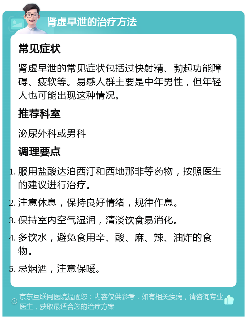 肾虚早泄的治疗方法 常见症状 肾虚早泄的常见症状包括过快射精、勃起功能障碍、疲软等。易感人群主要是中年男性，但年轻人也可能出现这种情况。 推荐科室 泌尿外科或男科 调理要点 服用盐酸达泊西汀和西地那非等药物，按照医生的建议进行治疗。 注意休息，保持良好情绪，规律作息。 保持室内空气湿润，清淡饮食易消化。 多饮水，避免食用辛、酸、麻、辣、油炸的食物。 忌烟酒，注意保暖。