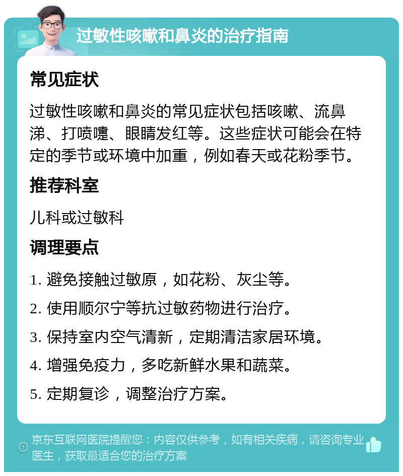 过敏性咳嗽和鼻炎的治疗指南 常见症状 过敏性咳嗽和鼻炎的常见症状包括咳嗽、流鼻涕、打喷嚏、眼睛发红等。这些症状可能会在特定的季节或环境中加重，例如春天或花粉季节。 推荐科室 儿科或过敏科 调理要点 1. 避免接触过敏原，如花粉、灰尘等。 2. 使用顺尔宁等抗过敏药物进行治疗。 3. 保持室内空气清新，定期清洁家居环境。 4. 增强免疫力，多吃新鲜水果和蔬菜。 5. 定期复诊，调整治疗方案。