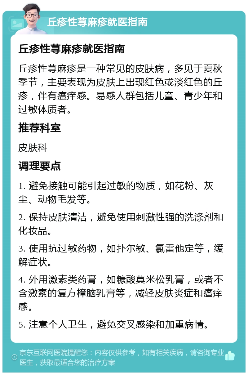 丘疹性荨麻疹就医指南 丘疹性荨麻疹就医指南 丘疹性荨麻疹是一种常见的皮肤病，多见于夏秋季节，主要表现为皮肤上出现红色或淡红色的丘疹，伴有瘙痒感。易感人群包括儿童、青少年和过敏体质者。 推荐科室 皮肤科 调理要点 1. 避免接触可能引起过敏的物质，如花粉、灰尘、动物毛发等。 2. 保持皮肤清洁，避免使用刺激性强的洗涤剂和化妆品。 3. 使用抗过敏药物，如扑尔敏、氯雷他定等，缓解症状。 4. 外用激素类药膏，如糠酸莫米松乳膏，或者不含激素的复方樟脑乳膏等，减轻皮肤炎症和瘙痒感。 5. 注意个人卫生，避免交叉感染和加重病情。