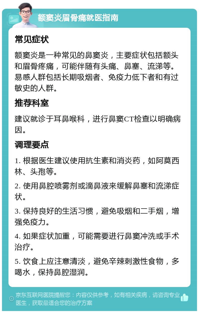 额窦炎眉骨痛就医指南 常见症状 额窦炎是一种常见的鼻窦炎，主要症状包括额头和眉骨疼痛，可能伴随有头痛、鼻塞、流涕等。易感人群包括长期吸烟者、免疫力低下者和有过敏史的人群。 推荐科室 建议就诊于耳鼻喉科，进行鼻窦CT检查以明确病因。 调理要点 1. 根据医生建议使用抗生素和消炎药，如阿莫西林、头孢等。 2. 使用鼻腔喷雾剂或滴鼻液来缓解鼻塞和流涕症状。 3. 保持良好的生活习惯，避免吸烟和二手烟，增强免疫力。 4. 如果症状加重，可能需要进行鼻窦冲洗或手术治疗。 5. 饮食上应注意清淡，避免辛辣刺激性食物，多喝水，保持鼻腔湿润。