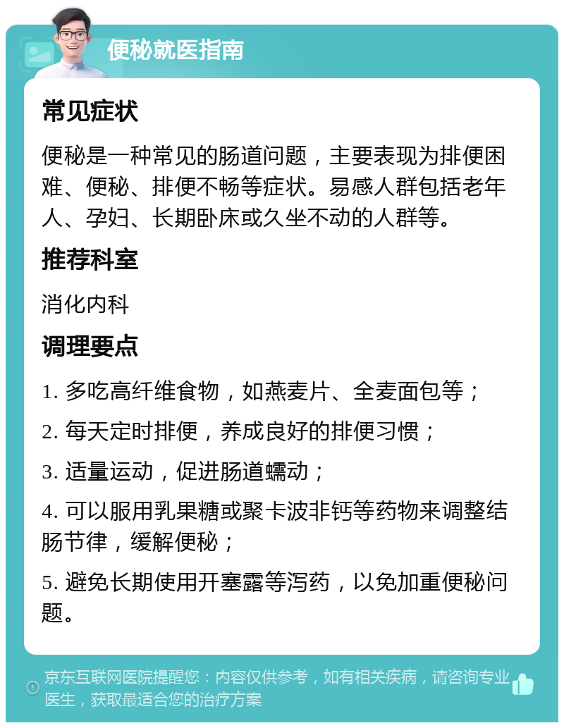 便秘就医指南 常见症状 便秘是一种常见的肠道问题，主要表现为排便困难、便秘、排便不畅等症状。易感人群包括老年人、孕妇、长期卧床或久坐不动的人群等。 推荐科室 消化内科 调理要点 1. 多吃高纤维食物，如燕麦片、全麦面包等； 2. 每天定时排便，养成良好的排便习惯； 3. 适量运动，促进肠道蠕动； 4. 可以服用乳果糖或聚卡波非钙等药物来调整结肠节律，缓解便秘； 5. 避免长期使用开塞露等泻药，以免加重便秘问题。