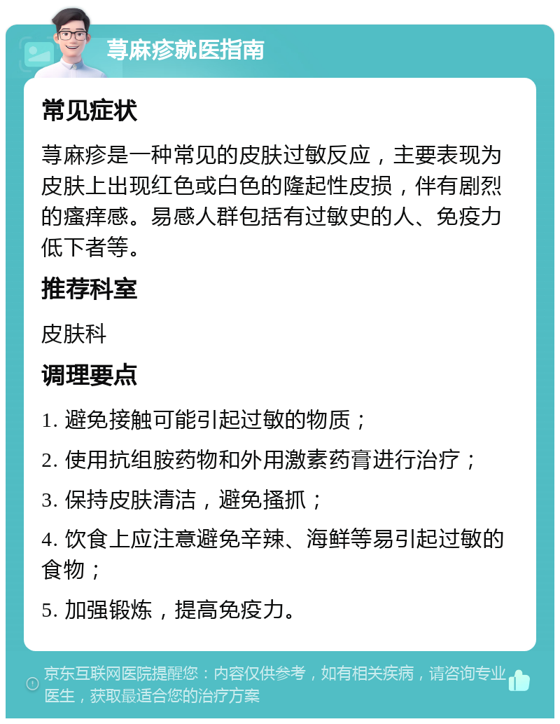 荨麻疹就医指南 常见症状 荨麻疹是一种常见的皮肤过敏反应，主要表现为皮肤上出现红色或白色的隆起性皮损，伴有剧烈的瘙痒感。易感人群包括有过敏史的人、免疫力低下者等。 推荐科室 皮肤科 调理要点 1. 避免接触可能引起过敏的物质； 2. 使用抗组胺药物和外用激素药膏进行治疗； 3. 保持皮肤清洁，避免搔抓； 4. 饮食上应注意避免辛辣、海鲜等易引起过敏的食物； 5. 加强锻炼，提高免疫力。