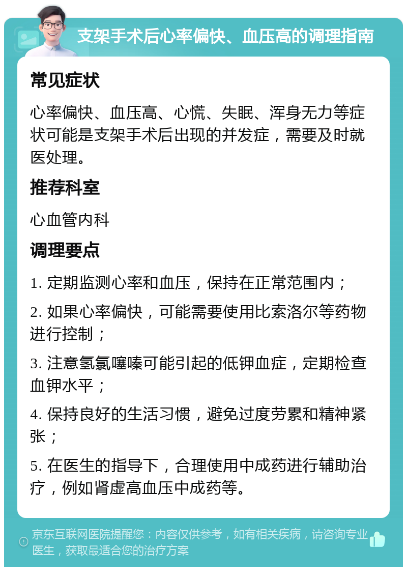 支架手术后心率偏快、血压高的调理指南 常见症状 心率偏快、血压高、心慌、失眠、浑身无力等症状可能是支架手术后出现的并发症，需要及时就医处理。 推荐科室 心血管内科 调理要点 1. 定期监测心率和血压，保持在正常范围内； 2. 如果心率偏快，可能需要使用比索洛尔等药物进行控制； 3. 注意氢氯噻嗪可能引起的低钾血症，定期检查血钾水平； 4. 保持良好的生活习惯，避免过度劳累和精神紧张； 5. 在医生的指导下，合理使用中成药进行辅助治疗，例如肾虚高血压中成药等。