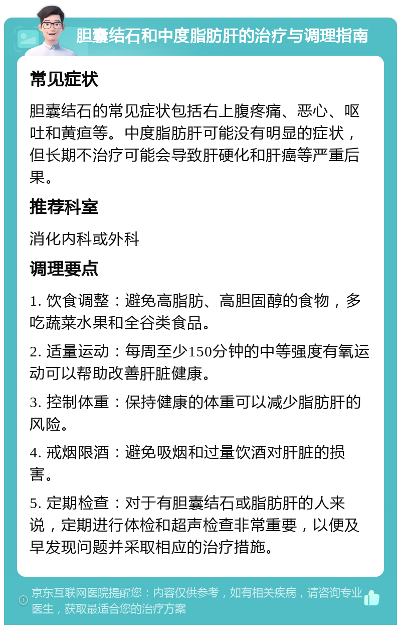 胆囊结石和中度脂肪肝的治疗与调理指南 常见症状 胆囊结石的常见症状包括右上腹疼痛、恶心、呕吐和黄疸等。中度脂肪肝可能没有明显的症状，但长期不治疗可能会导致肝硬化和肝癌等严重后果。 推荐科室 消化内科或外科 调理要点 1. 饮食调整：避免高脂肪、高胆固醇的食物，多吃蔬菜水果和全谷类食品。 2. 适量运动：每周至少150分钟的中等强度有氧运动可以帮助改善肝脏健康。 3. 控制体重：保持健康的体重可以减少脂肪肝的风险。 4. 戒烟限酒：避免吸烟和过量饮酒对肝脏的损害。 5. 定期检查：对于有胆囊结石或脂肪肝的人来说，定期进行体检和超声检查非常重要，以便及早发现问题并采取相应的治疗措施。