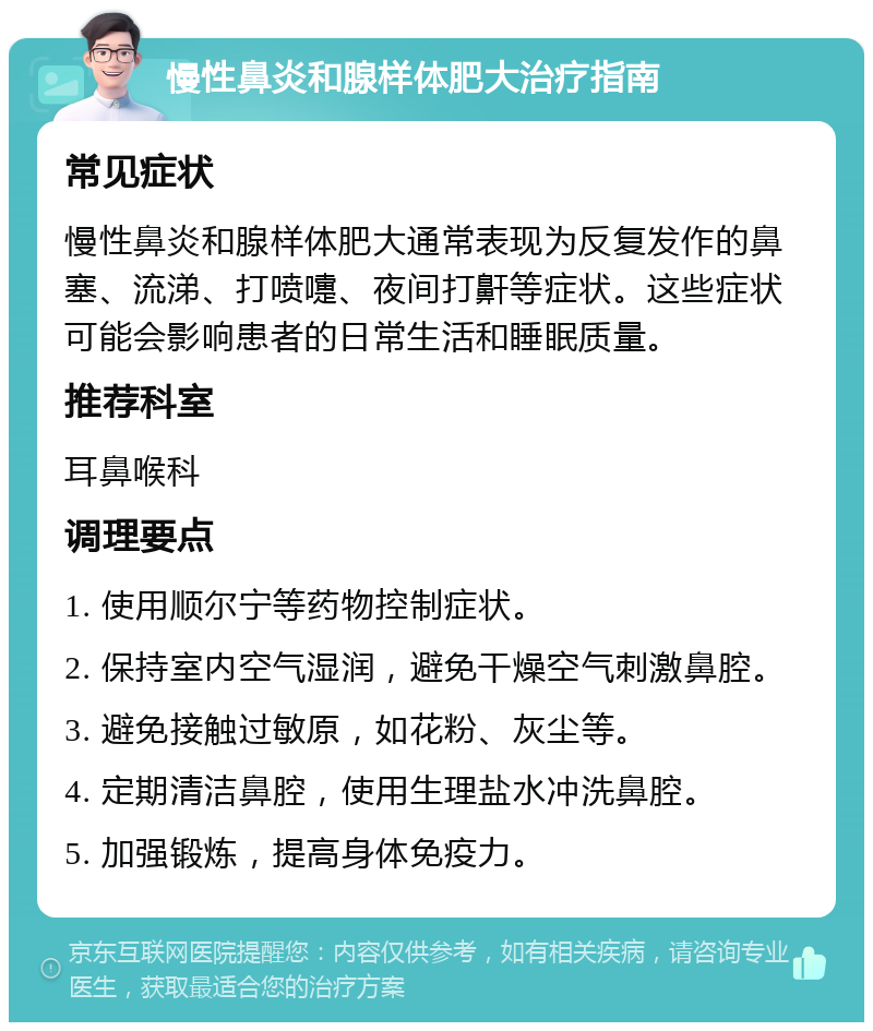 慢性鼻炎和腺样体肥大治疗指南 常见症状 慢性鼻炎和腺样体肥大通常表现为反复发作的鼻塞、流涕、打喷嚏、夜间打鼾等症状。这些症状可能会影响患者的日常生活和睡眠质量。 推荐科室 耳鼻喉科 调理要点 1. 使用顺尔宁等药物控制症状。 2. 保持室内空气湿润，避免干燥空气刺激鼻腔。 3. 避免接触过敏原，如花粉、灰尘等。 4. 定期清洁鼻腔，使用生理盐水冲洗鼻腔。 5. 加强锻炼，提高身体免疫力。