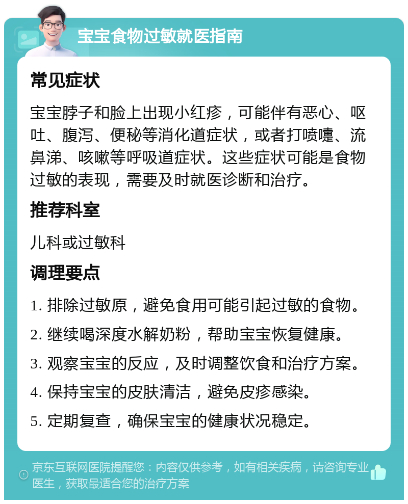 宝宝食物过敏就医指南 常见症状 宝宝脖子和脸上出现小红疹，可能伴有恶心、呕吐、腹泻、便秘等消化道症状，或者打喷嚏、流鼻涕、咳嗽等呼吸道症状。这些症状可能是食物过敏的表现，需要及时就医诊断和治疗。 推荐科室 儿科或过敏科 调理要点 1. 排除过敏原，避免食用可能引起过敏的食物。 2. 继续喝深度水解奶粉，帮助宝宝恢复健康。 3. 观察宝宝的反应，及时调整饮食和治疗方案。 4. 保持宝宝的皮肤清洁，避免皮疹感染。 5. 定期复查，确保宝宝的健康状况稳定。