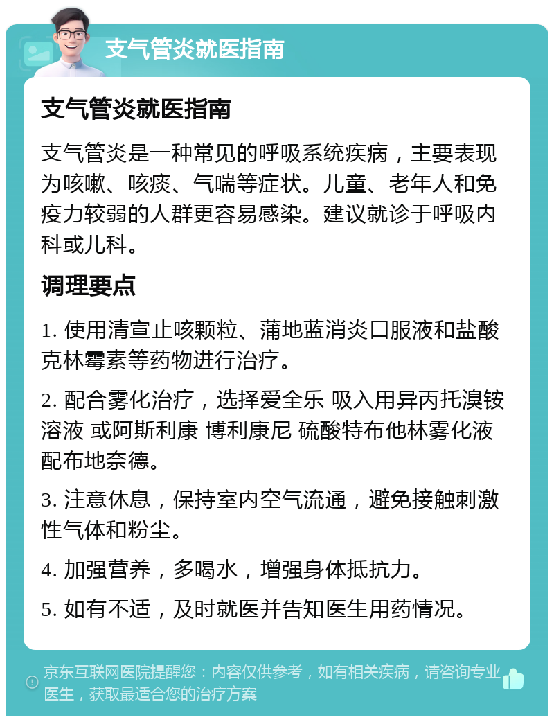 支气管炎就医指南 支气管炎就医指南 支气管炎是一种常见的呼吸系统疾病，主要表现为咳嗽、咳痰、气喘等症状。儿童、老年人和免疫力较弱的人群更容易感染。建议就诊于呼吸内科或儿科。 调理要点 1. 使用清宣止咳颗粒、蒲地蓝消炎口服液和盐酸克林霉素等药物进行治疗。 2. 配合雾化治疗，选择爱全乐 吸入用异丙托溴铵溶液 或阿斯利康 博利康尼 硫酸特布他林雾化液 配布地奈德。 3. 注意休息，保持室内空气流通，避免接触刺激性气体和粉尘。 4. 加强营养，多喝水，增强身体抵抗力。 5. 如有不适，及时就医并告知医生用药情况。