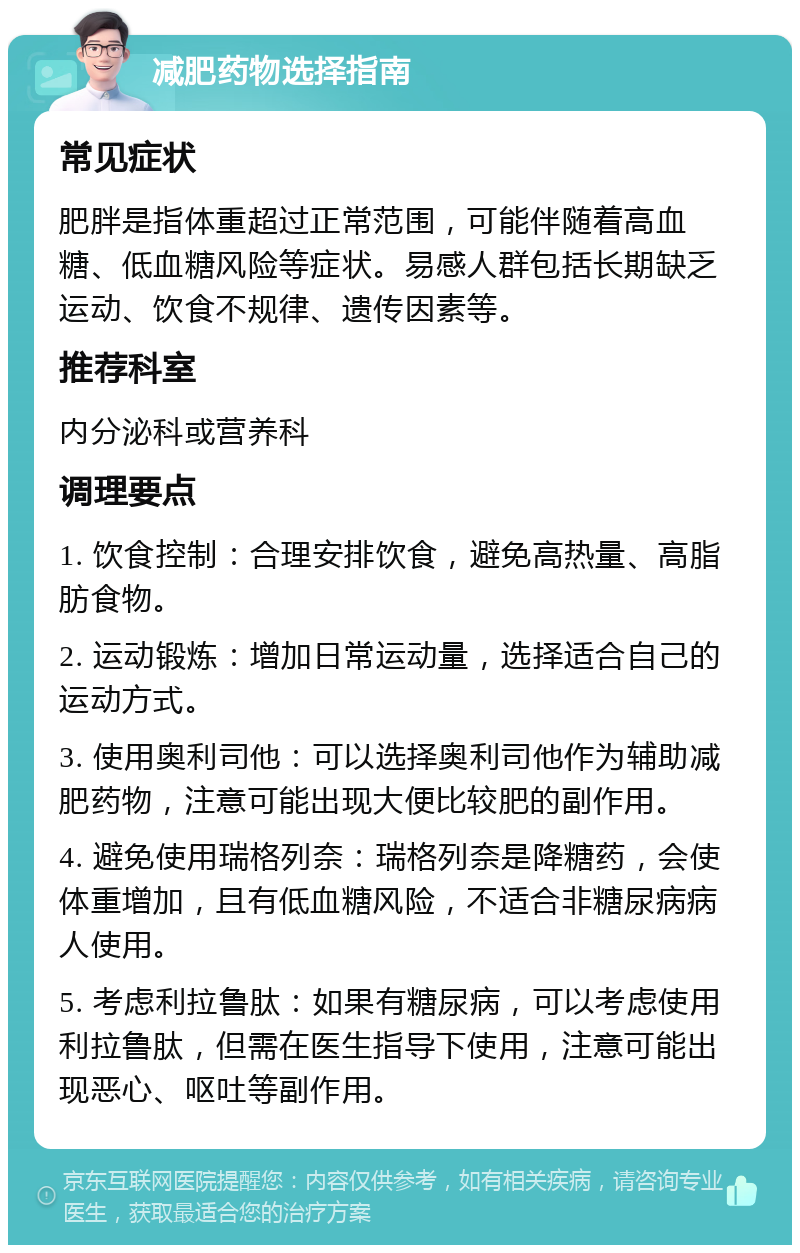 减肥药物选择指南 常见症状 肥胖是指体重超过正常范围，可能伴随着高血糖、低血糖风险等症状。易感人群包括长期缺乏运动、饮食不规律、遗传因素等。 推荐科室 内分泌科或营养科 调理要点 1. 饮食控制：合理安排饮食，避免高热量、高脂肪食物。 2. 运动锻炼：增加日常运动量，选择适合自己的运动方式。 3. 使用奥利司他：可以选择奥利司他作为辅助减肥药物，注意可能出现大便比较肥的副作用。 4. 避免使用瑞格列奈：瑞格列奈是降糖药，会使体重增加，且有低血糖风险，不适合非糖尿病病人使用。 5. 考虑利拉鲁肽：如果有糖尿病，可以考虑使用利拉鲁肽，但需在医生指导下使用，注意可能出现恶心、呕吐等副作用。