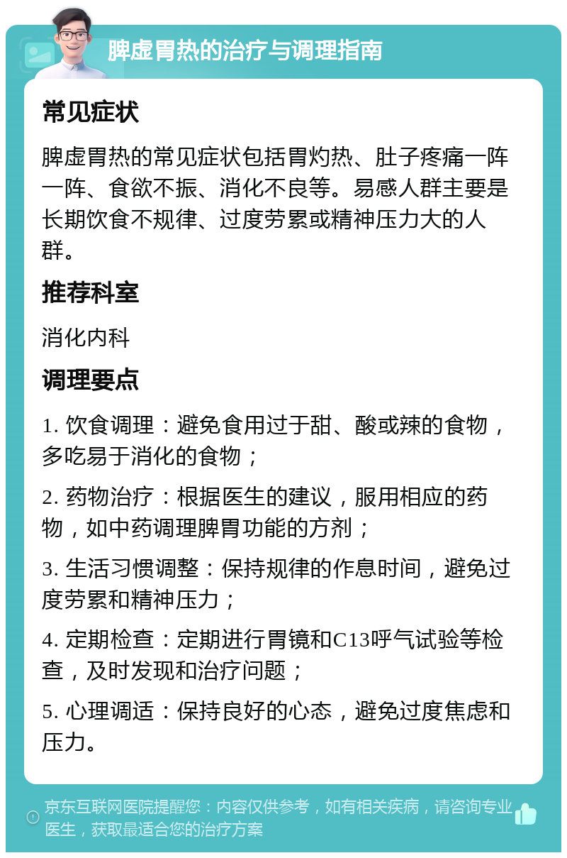 脾虚胃热的治疗与调理指南 常见症状 脾虚胃热的常见症状包括胃灼热、肚子疼痛一阵一阵、食欲不振、消化不良等。易感人群主要是长期饮食不规律、过度劳累或精神压力大的人群。 推荐科室 消化内科 调理要点 1. 饮食调理：避免食用过于甜、酸或辣的食物，多吃易于消化的食物； 2. 药物治疗：根据医生的建议，服用相应的药物，如中药调理脾胃功能的方剂； 3. 生活习惯调整：保持规律的作息时间，避免过度劳累和精神压力； 4. 定期检查：定期进行胃镜和C13呼气试验等检查，及时发现和治疗问题； 5. 心理调适：保持良好的心态，避免过度焦虑和压力。