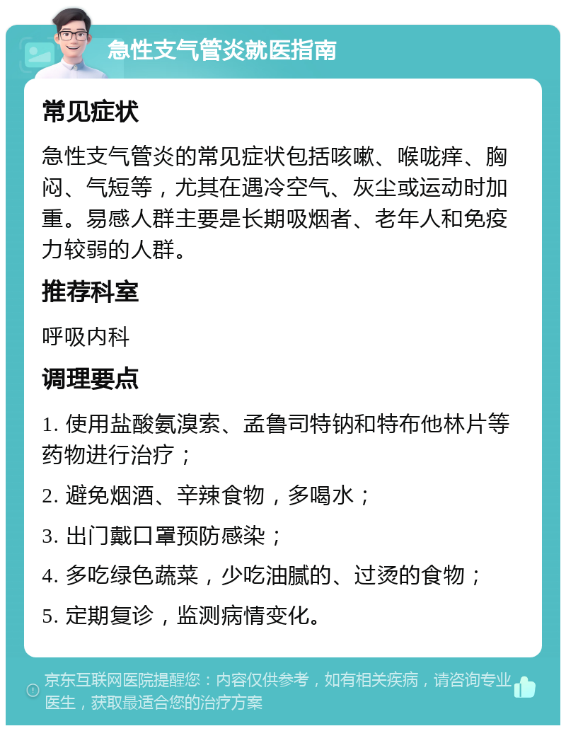 急性支气管炎就医指南 常见症状 急性支气管炎的常见症状包括咳嗽、喉咙痒、胸闷、气短等，尤其在遇冷空气、灰尘或运动时加重。易感人群主要是长期吸烟者、老年人和免疫力较弱的人群。 推荐科室 呼吸内科 调理要点 1. 使用盐酸氨溴索、孟鲁司特钠和特布他林片等药物进行治疗； 2. 避免烟酒、辛辣食物，多喝水； 3. 出门戴口罩预防感染； 4. 多吃绿色蔬菜，少吃油腻的、过烫的食物； 5. 定期复诊，监测病情变化。