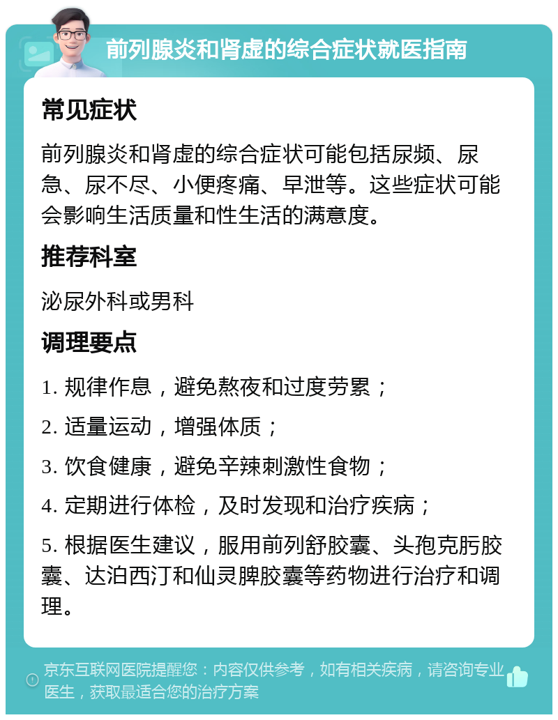 前列腺炎和肾虚的综合症状就医指南 常见症状 前列腺炎和肾虚的综合症状可能包括尿频、尿急、尿不尽、小便疼痛、早泄等。这些症状可能会影响生活质量和性生活的满意度。 推荐科室 泌尿外科或男科 调理要点 1. 规律作息，避免熬夜和过度劳累； 2. 适量运动，增强体质； 3. 饮食健康，避免辛辣刺激性食物； 4. 定期进行体检，及时发现和治疗疾病； 5. 根据医生建议，服用前列舒胶囊、头孢克肟胶囊、达泊西汀和仙灵脾胶囊等药物进行治疗和调理。