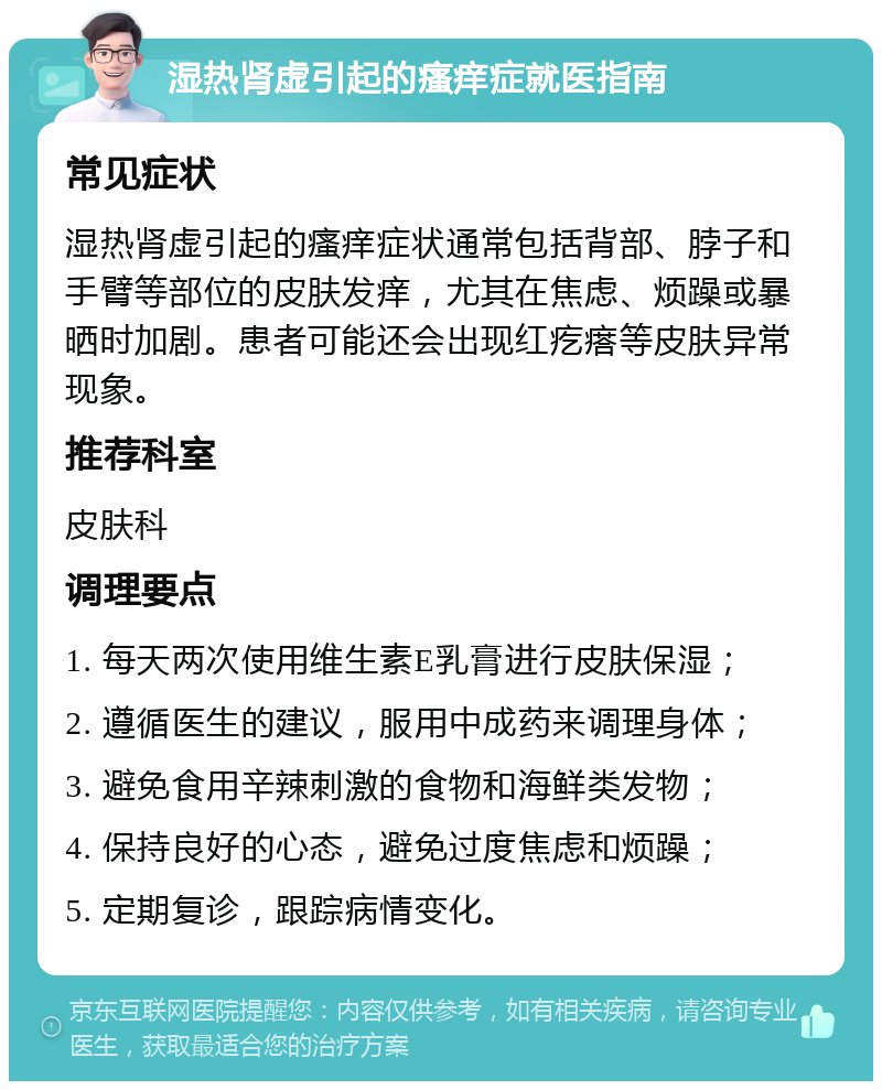 湿热肾虚引起的瘙痒症就医指南 常见症状 湿热肾虚引起的瘙痒症状通常包括背部、脖子和手臂等部位的皮肤发痒，尤其在焦虑、烦躁或暴晒时加剧。患者可能还会出现红疙瘩等皮肤异常现象。 推荐科室 皮肤科 调理要点 1. 每天两次使用维生素E乳膏进行皮肤保湿； 2. 遵循医生的建议，服用中成药来调理身体； 3. 避免食用辛辣刺激的食物和海鲜类发物； 4. 保持良好的心态，避免过度焦虑和烦躁； 5. 定期复诊，跟踪病情变化。