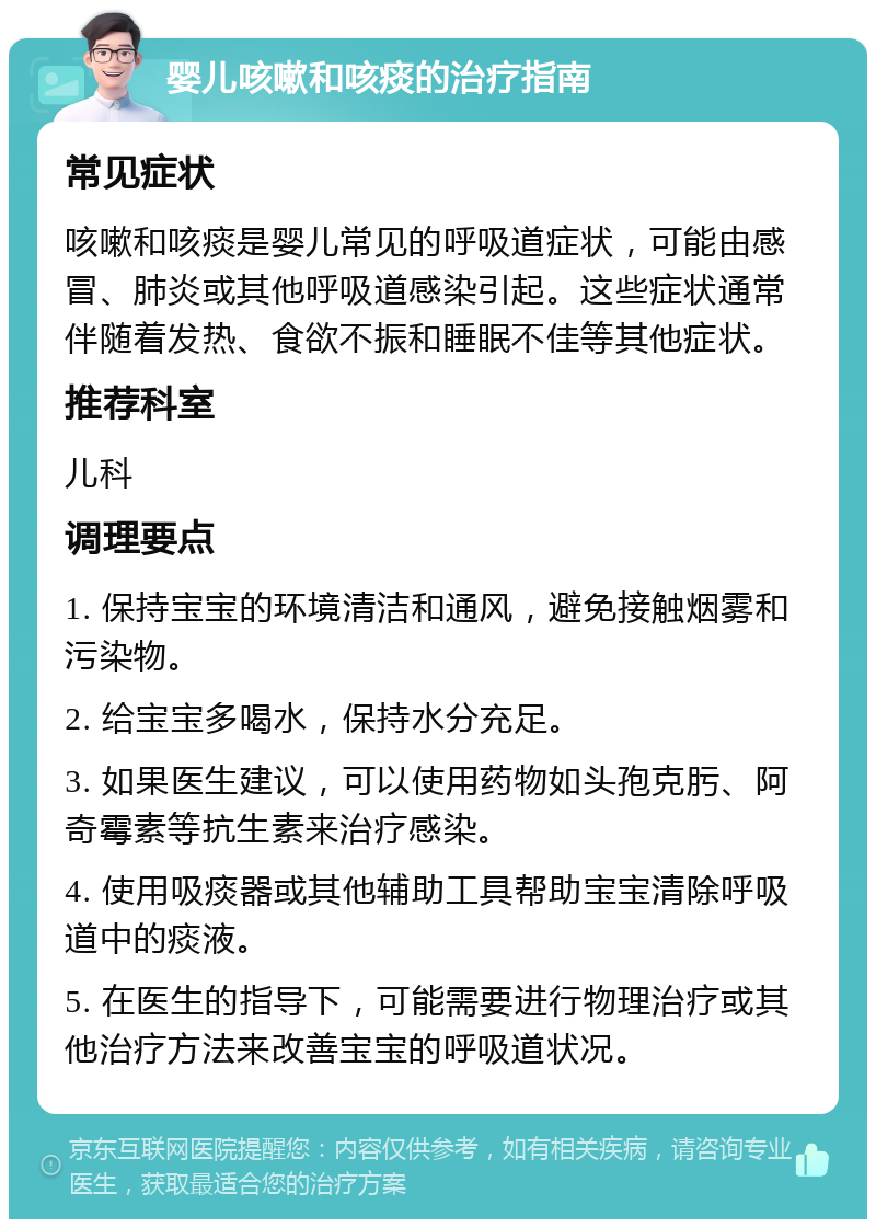 婴儿咳嗽和咳痰的治疗指南 常见症状 咳嗽和咳痰是婴儿常见的呼吸道症状，可能由感冒、肺炎或其他呼吸道感染引起。这些症状通常伴随着发热、食欲不振和睡眠不佳等其他症状。 推荐科室 儿科 调理要点 1. 保持宝宝的环境清洁和通风，避免接触烟雾和污染物。 2. 给宝宝多喝水，保持水分充足。 3. 如果医生建议，可以使用药物如头孢克肟、阿奇霉素等抗生素来治疗感染。 4. 使用吸痰器或其他辅助工具帮助宝宝清除呼吸道中的痰液。 5. 在医生的指导下，可能需要进行物理治疗或其他治疗方法来改善宝宝的呼吸道状况。