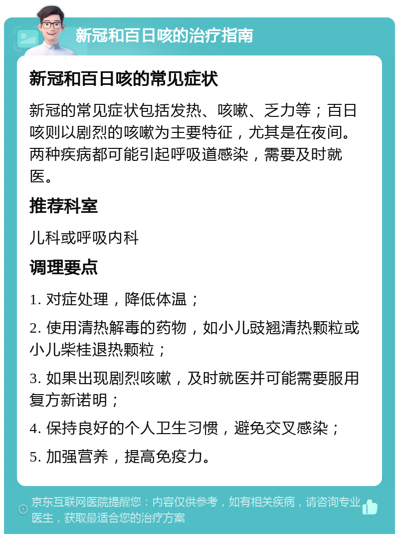 新冠和百日咳的治疗指南 新冠和百日咳的常见症状 新冠的常见症状包括发热、咳嗽、乏力等；百日咳则以剧烈的咳嗽为主要特征，尤其是在夜间。两种疾病都可能引起呼吸道感染，需要及时就医。 推荐科室 儿科或呼吸内科 调理要点 1. 对症处理，降低体温； 2. 使用清热解毒的药物，如小儿豉翘清热颗粒或小儿柴桂退热颗粒； 3. 如果出现剧烈咳嗽，及时就医并可能需要服用复方新诺明； 4. 保持良好的个人卫生习惯，避免交叉感染； 5. 加强营养，提高免疫力。