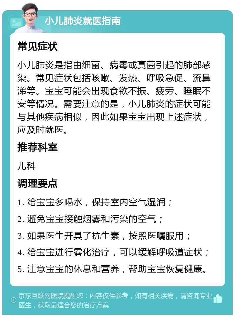 小儿肺炎就医指南 常见症状 小儿肺炎是指由细菌、病毒或真菌引起的肺部感染。常见症状包括咳嗽、发热、呼吸急促、流鼻涕等。宝宝可能会出现食欲不振、疲劳、睡眠不安等情况。需要注意的是，小儿肺炎的症状可能与其他疾病相似，因此如果宝宝出现上述症状，应及时就医。 推荐科室 儿科 调理要点 1. 给宝宝多喝水，保持室内空气湿润； 2. 避免宝宝接触烟雾和污染的空气； 3. 如果医生开具了抗生素，按照医嘱服用； 4. 给宝宝进行雾化治疗，可以缓解呼吸道症状； 5. 注意宝宝的休息和营养，帮助宝宝恢复健康。