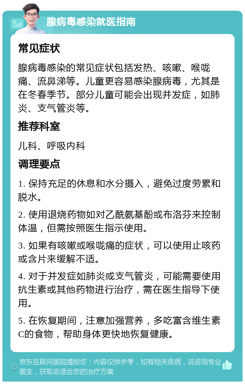 腺病毒感染就医指南 常见症状 腺病毒感染的常见症状包括发热、咳嗽、喉咙痛、流鼻涕等。儿童更容易感染腺病毒，尤其是在冬春季节。部分儿童可能会出现并发症，如肺炎、支气管炎等。 推荐科室 儿科、呼吸内科 调理要点 1. 保持充足的休息和水分摄入，避免过度劳累和脱水。 2. 使用退烧药物如对乙酰氨基酚或布洛芬来控制体温，但需按照医生指示使用。 3. 如果有咳嗽或喉咙痛的症状，可以使用止咳药或含片来缓解不适。 4. 对于并发症如肺炎或支气管炎，可能需要使用抗生素或其他药物进行治疗，需在医生指导下使用。 5. 在恢复期间，注意加强营养，多吃富含维生素C的食物，帮助身体更快地恢复健康。