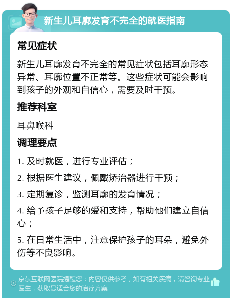 新生儿耳廓发育不完全的就医指南 常见症状 新生儿耳廓发育不完全的常见症状包括耳廓形态异常、耳廓位置不正常等。这些症状可能会影响到孩子的外观和自信心，需要及时干预。 推荐科室 耳鼻喉科 调理要点 1. 及时就医，进行专业评估； 2. 根据医生建议，佩戴矫治器进行干预； 3. 定期复诊，监测耳廓的发育情况； 4. 给予孩子足够的爱和支持，帮助他们建立自信心； 5. 在日常生活中，注意保护孩子的耳朵，避免外伤等不良影响。