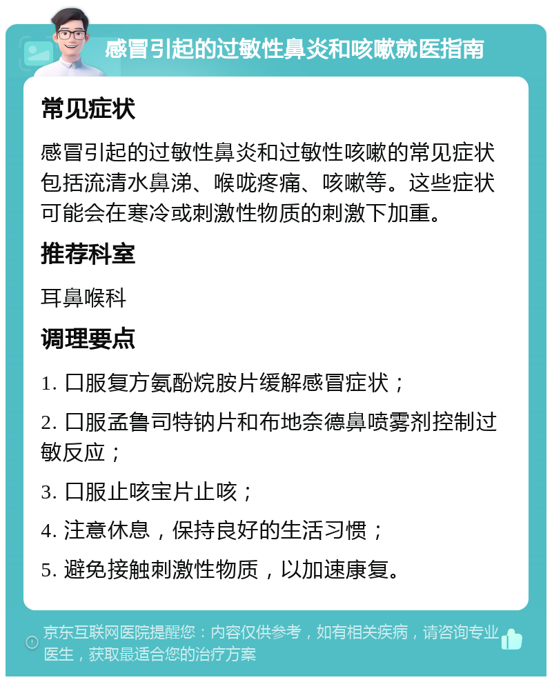 感冒引起的过敏性鼻炎和咳嗽就医指南 常见症状 感冒引起的过敏性鼻炎和过敏性咳嗽的常见症状包括流清水鼻涕、喉咙疼痛、咳嗽等。这些症状可能会在寒冷或刺激性物质的刺激下加重。 推荐科室 耳鼻喉科 调理要点 1. 口服复方氨酚烷胺片缓解感冒症状； 2. 口服孟鲁司特钠片和布地奈德鼻喷雾剂控制过敏反应； 3. 口服止咳宝片止咳； 4. 注意休息，保持良好的生活习惯； 5. 避免接触刺激性物质，以加速康复。