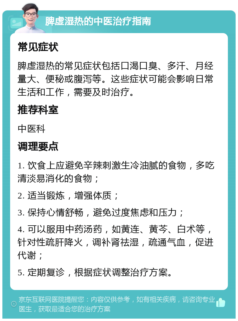 脾虚湿热的中医治疗指南 常见症状 脾虚湿热的常见症状包括口渴口臭、多汗、月经量大、便秘或腹泻等。这些症状可能会影响日常生活和工作，需要及时治疗。 推荐科室 中医科 调理要点 1. 饮食上应避免辛辣刺激生冷油腻的食物，多吃清淡易消化的食物； 2. 适当锻炼，增强体质； 3. 保持心情舒畅，避免过度焦虑和压力； 4. 可以服用中药汤药，如黄连、黄芩、白术等，针对性疏肝降火，调补肾祛湿，疏通气血，促进代谢； 5. 定期复诊，根据症状调整治疗方案。