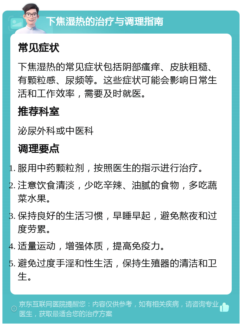 下焦湿热的治疗与调理指南 常见症状 下焦湿热的常见症状包括阴部瘙痒、皮肤粗糙、有颗粒感、尿频等。这些症状可能会影响日常生活和工作效率，需要及时就医。 推荐科室 泌尿外科或中医科 调理要点 服用中药颗粒剂，按照医生的指示进行治疗。 注意饮食清淡，少吃辛辣、油腻的食物，多吃蔬菜水果。 保持良好的生活习惯，早睡早起，避免熬夜和过度劳累。 适量运动，增强体质，提高免疫力。 避免过度手淫和性生活，保持生殖器的清洁和卫生。