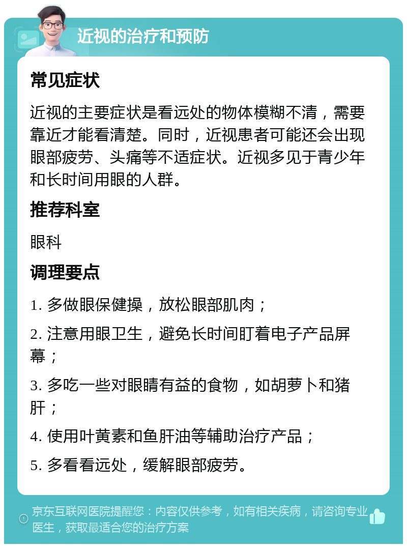 近视的治疗和预防 常见症状 近视的主要症状是看远处的物体模糊不清，需要靠近才能看清楚。同时，近视患者可能还会出现眼部疲劳、头痛等不适症状。近视多见于青少年和长时间用眼的人群。 推荐科室 眼科 调理要点 1. 多做眼保健操，放松眼部肌肉； 2. 注意用眼卫生，避免长时间盯着电子产品屏幕； 3. 多吃一些对眼睛有益的食物，如胡萝卜和猪肝； 4. 使用叶黄素和鱼肝油等辅助治疗产品； 5. 多看看远处，缓解眼部疲劳。