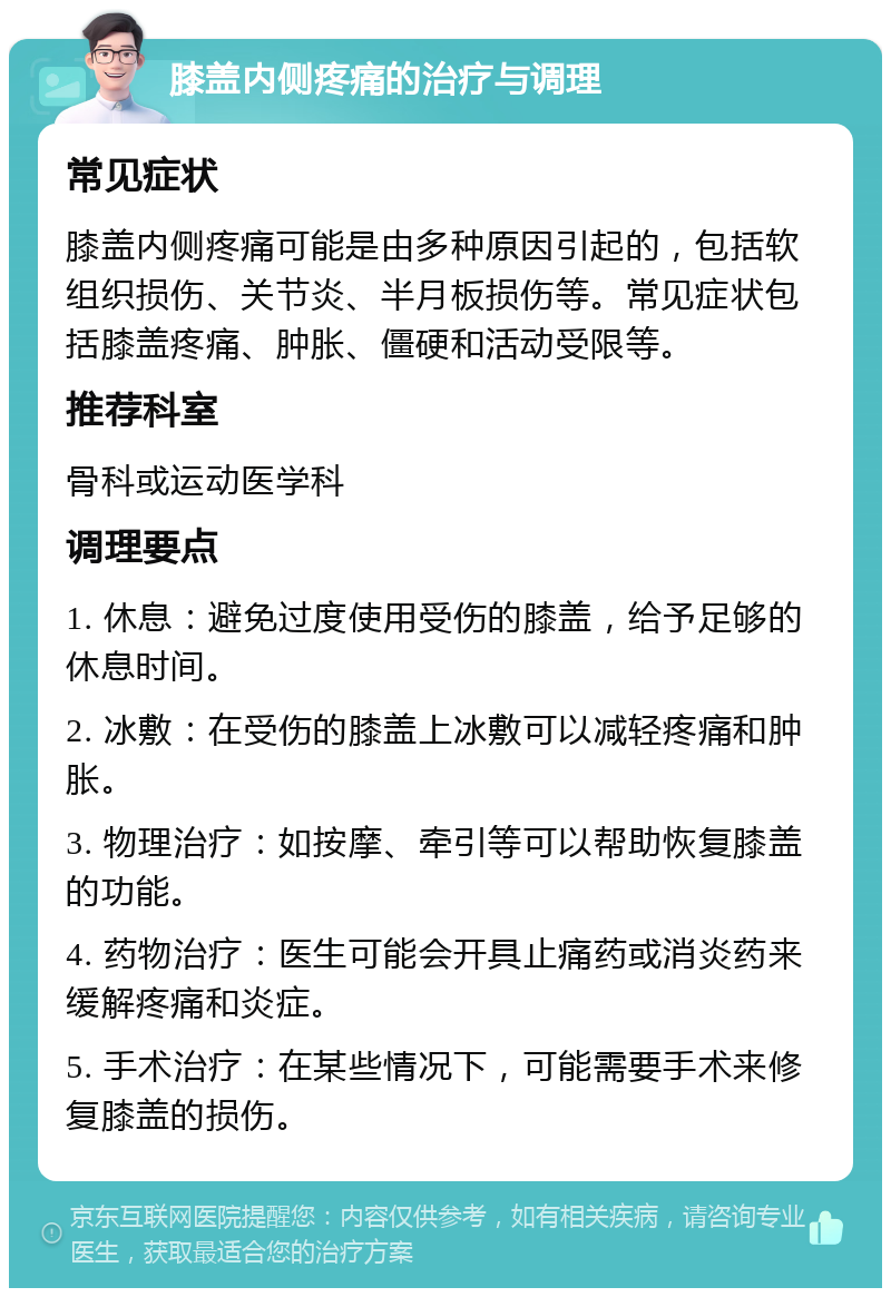 膝盖内侧疼痛的治疗与调理 常见症状 膝盖内侧疼痛可能是由多种原因引起的，包括软组织损伤、关节炎、半月板损伤等。常见症状包括膝盖疼痛、肿胀、僵硬和活动受限等。 推荐科室 骨科或运动医学科 调理要点 1. 休息：避免过度使用受伤的膝盖，给予足够的休息时间。 2. 冰敷：在受伤的膝盖上冰敷可以减轻疼痛和肿胀。 3. 物理治疗：如按摩、牵引等可以帮助恢复膝盖的功能。 4. 药物治疗：医生可能会开具止痛药或消炎药来缓解疼痛和炎症。 5. 手术治疗：在某些情况下，可能需要手术来修复膝盖的损伤。