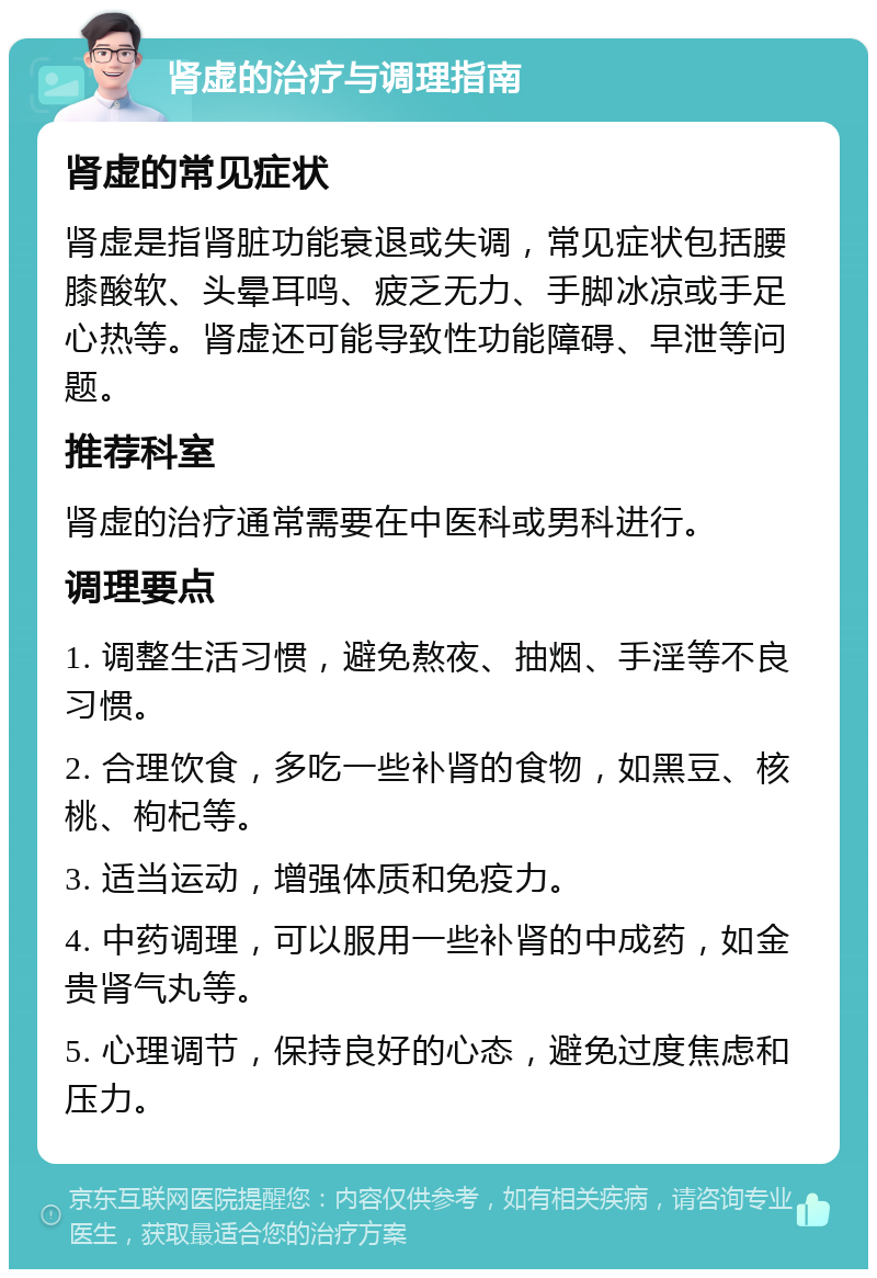 肾虚的治疗与调理指南 肾虚的常见症状 肾虚是指肾脏功能衰退或失调，常见症状包括腰膝酸软、头晕耳鸣、疲乏无力、手脚冰凉或手足心热等。肾虚还可能导致性功能障碍、早泄等问题。 推荐科室 肾虚的治疗通常需要在中医科或男科进行。 调理要点 1. 调整生活习惯，避免熬夜、抽烟、手淫等不良习惯。 2. 合理饮食，多吃一些补肾的食物，如黑豆、核桃、枸杞等。 3. 适当运动，增强体质和免疫力。 4. 中药调理，可以服用一些补肾的中成药，如金贵肾气丸等。 5. 心理调节，保持良好的心态，避免过度焦虑和压力。