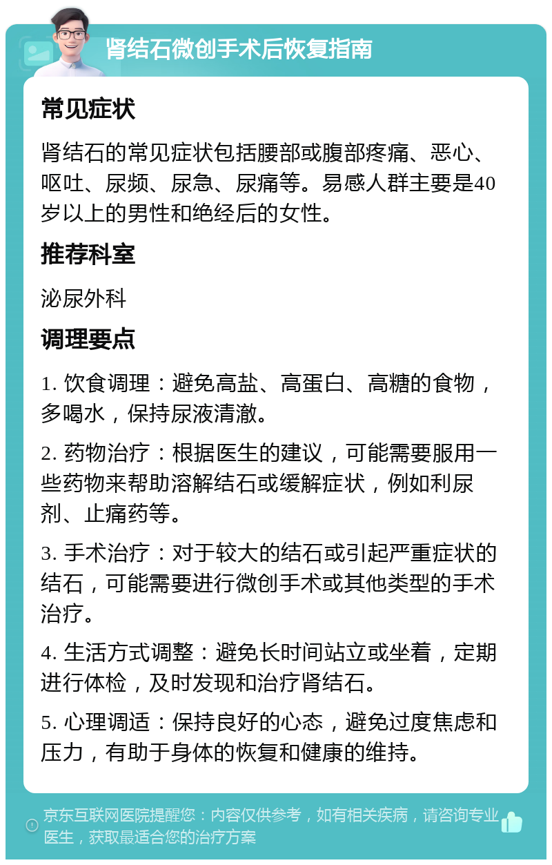 肾结石微创手术后恢复指南 常见症状 肾结石的常见症状包括腰部或腹部疼痛、恶心、呕吐、尿频、尿急、尿痛等。易感人群主要是40岁以上的男性和绝经后的女性。 推荐科室 泌尿外科 调理要点 1. 饮食调理：避免高盐、高蛋白、高糖的食物，多喝水，保持尿液清澈。 2. 药物治疗：根据医生的建议，可能需要服用一些药物来帮助溶解结石或缓解症状，例如利尿剂、止痛药等。 3. 手术治疗：对于较大的结石或引起严重症状的结石，可能需要进行微创手术或其他类型的手术治疗。 4. 生活方式调整：避免长时间站立或坐着，定期进行体检，及时发现和治疗肾结石。 5. 心理调适：保持良好的心态，避免过度焦虑和压力，有助于身体的恢复和健康的维持。