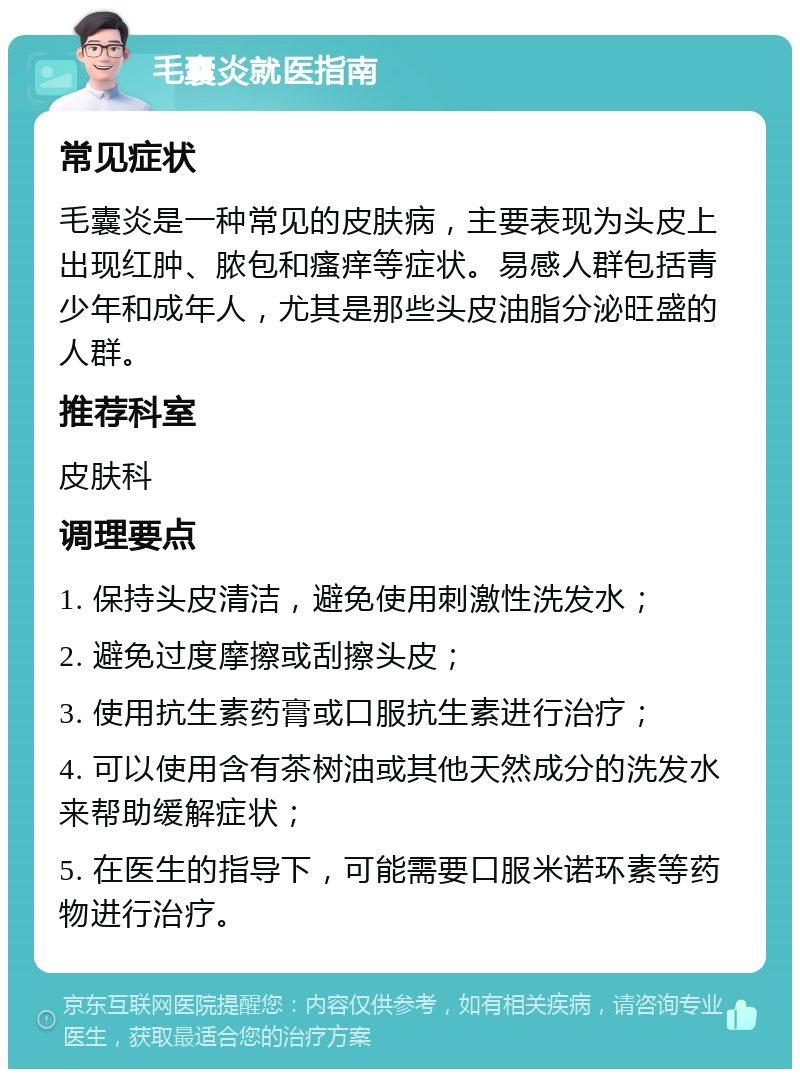 毛囊炎就医指南 常见症状 毛囊炎是一种常见的皮肤病，主要表现为头皮上出现红肿、脓包和瘙痒等症状。易感人群包括青少年和成年人，尤其是那些头皮油脂分泌旺盛的人群。 推荐科室 皮肤科 调理要点 1. 保持头皮清洁，避免使用刺激性洗发水； 2. 避免过度摩擦或刮擦头皮； 3. 使用抗生素药膏或口服抗生素进行治疗； 4. 可以使用含有茶树油或其他天然成分的洗发水来帮助缓解症状； 5. 在医生的指导下，可能需要口服米诺环素等药物进行治疗。