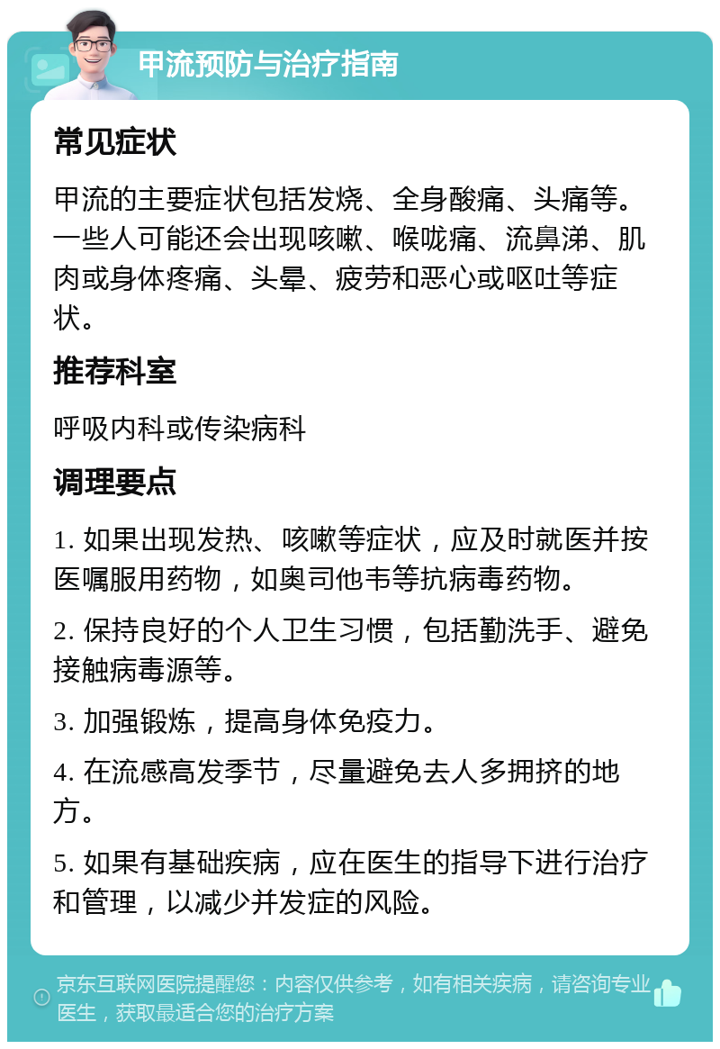 甲流预防与治疗指南 常见症状 甲流的主要症状包括发烧、全身酸痛、头痛等。一些人可能还会出现咳嗽、喉咙痛、流鼻涕、肌肉或身体疼痛、头晕、疲劳和恶心或呕吐等症状。 推荐科室 呼吸内科或传染病科 调理要点 1. 如果出现发热、咳嗽等症状，应及时就医并按医嘱服用药物，如奥司他韦等抗病毒药物。 2. 保持良好的个人卫生习惯，包括勤洗手、避免接触病毒源等。 3. 加强锻炼，提高身体免疫力。 4. 在流感高发季节，尽量避免去人多拥挤的地方。 5. 如果有基础疾病，应在医生的指导下进行治疗和管理，以减少并发症的风险。