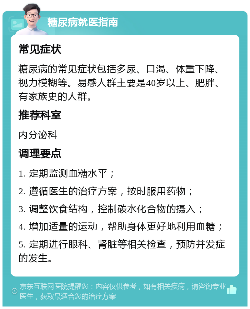 糖尿病就医指南 常见症状 糖尿病的常见症状包括多尿、口渴、体重下降、视力模糊等。易感人群主要是40岁以上、肥胖、有家族史的人群。 推荐科室 内分泌科 调理要点 1. 定期监测血糖水平； 2. 遵循医生的治疗方案，按时服用药物； 3. 调整饮食结构，控制碳水化合物的摄入； 4. 增加适量的运动，帮助身体更好地利用血糖； 5. 定期进行眼科、肾脏等相关检查，预防并发症的发生。