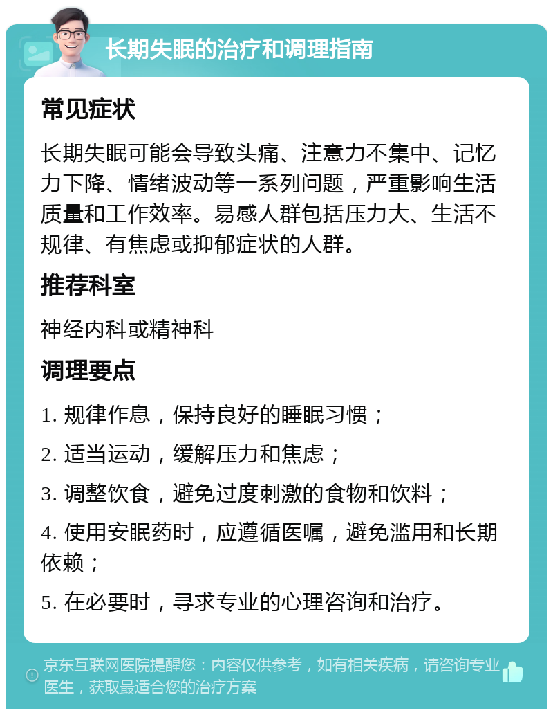 长期失眠的治疗和调理指南 常见症状 长期失眠可能会导致头痛、注意力不集中、记忆力下降、情绪波动等一系列问题，严重影响生活质量和工作效率。易感人群包括压力大、生活不规律、有焦虑或抑郁症状的人群。 推荐科室 神经内科或精神科 调理要点 1. 规律作息，保持良好的睡眠习惯； 2. 适当运动，缓解压力和焦虑； 3. 调整饮食，避免过度刺激的食物和饮料； 4. 使用安眠药时，应遵循医嘱，避免滥用和长期依赖； 5. 在必要时，寻求专业的心理咨询和治疗。